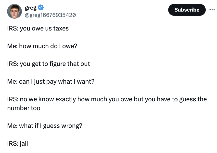 screenshot - greg Irs you owe us taxes Me how much do I owe? Irs you get to figure that out Me can I just pay what I want? Subscribe Irs no we know exactly how much you owe but you have to guess the number too Me what if I guess wrong? Irs jail